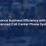 How an Advanced Call Center Phone System Can Boost Your Business Efficiency?